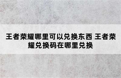 王者荣耀哪里可以兑换东西 王者荣耀兑换码在哪里兑换